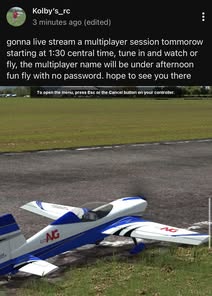 May be an image of aircraft and text that says 'Kolby's 3 minutes ago (edited) gonna live stream a multiplayer session tommorow starting at 1:30 central time, tune in and watch or fly, the multiplayer name will be under afternoon fun fly with no password. hope to see you there To open the menu, press Esc o the Cancel button on your controller. 6A EXTANG EXT MG'